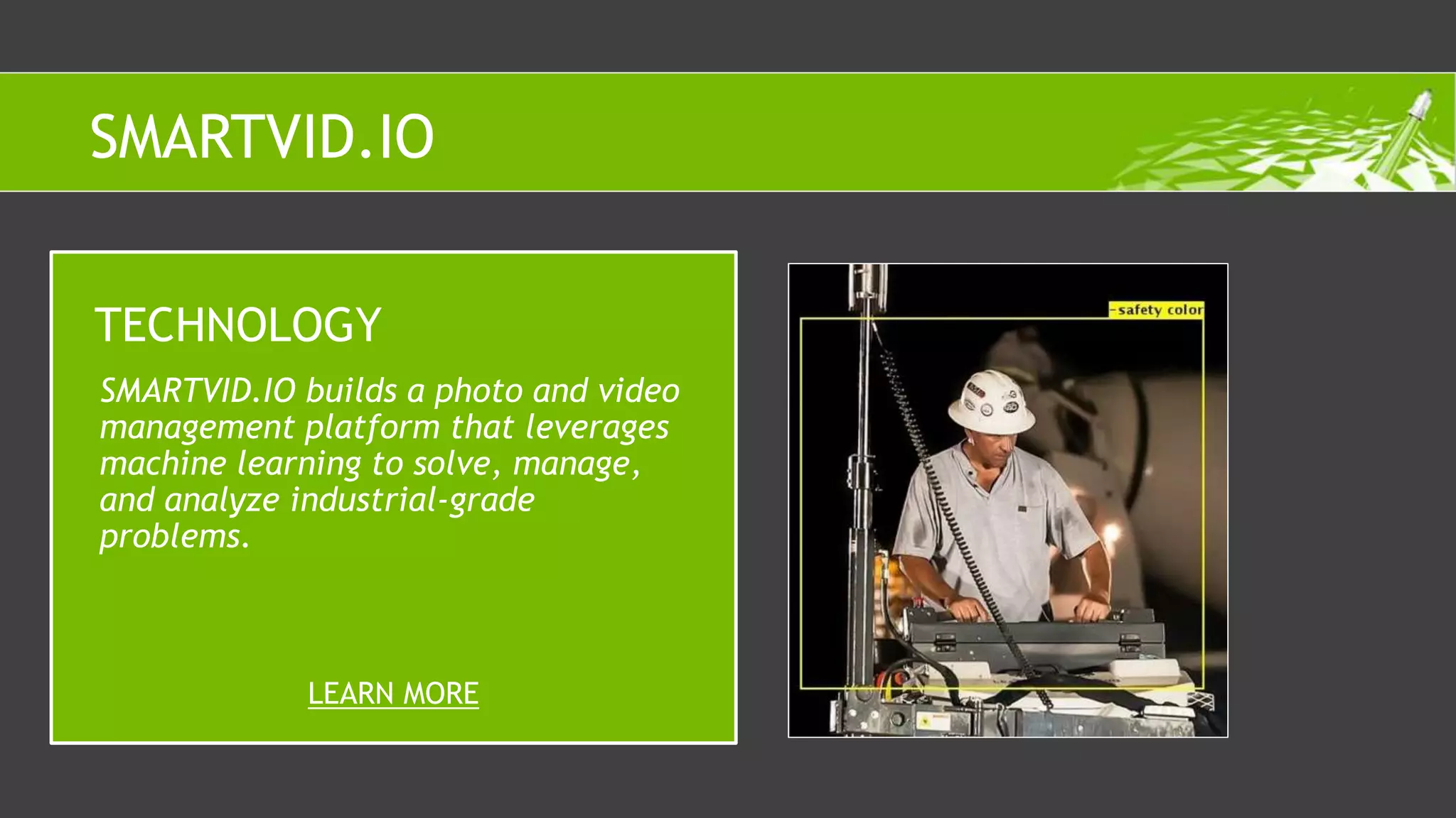 SMARTVID.IO builds a photo and video
management platform that leverages
machine learning to solve, manage,
and analyze industrial-grade
problems.
TECHNOLOGY
LEARN MORE
SMARTVID.IO
 