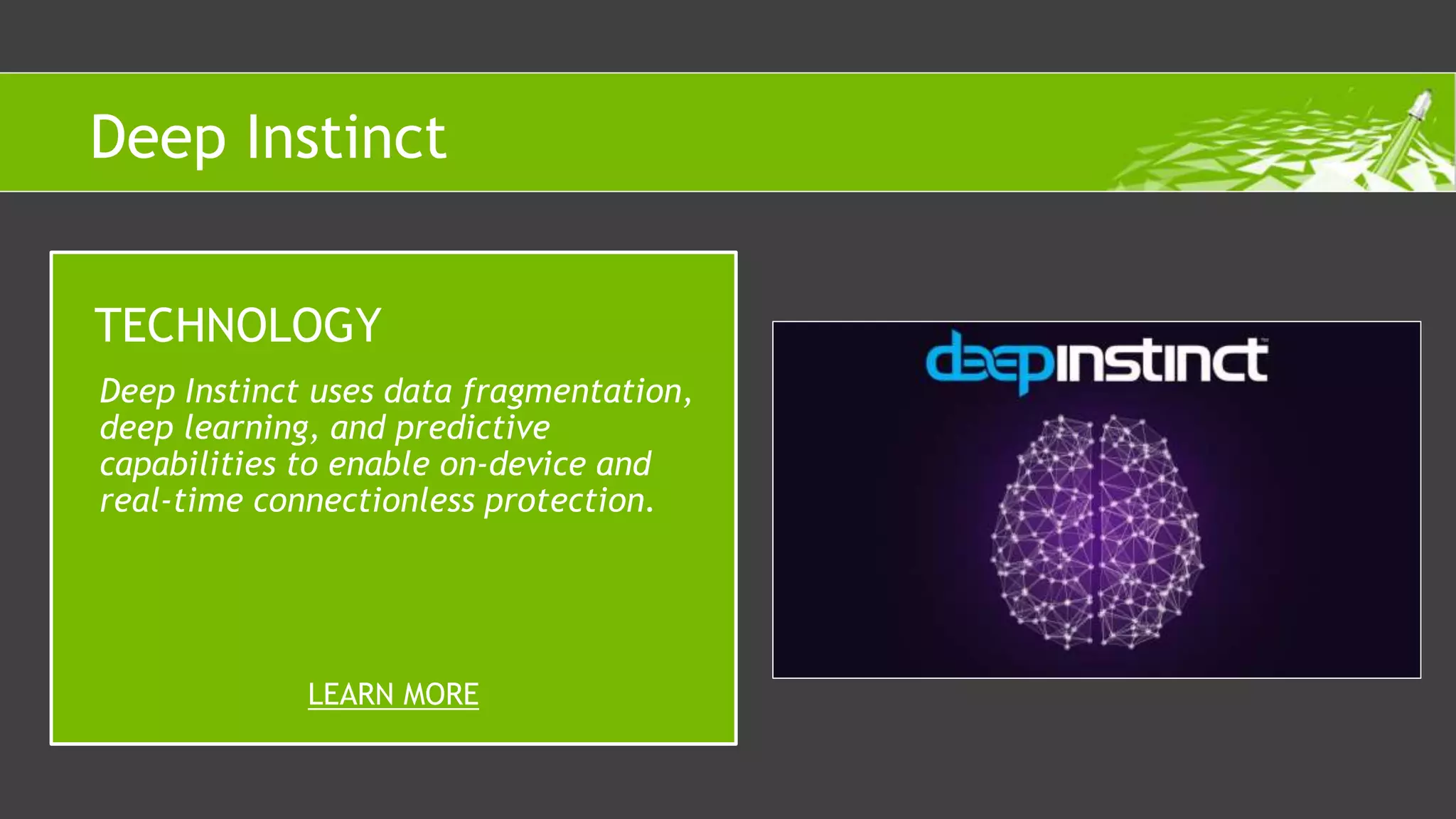 Deep Instinct uses data fragmentation,
deep learning, and predictive
capabilities to enable on-device and
real-time connectionless protection.
TECHNOLOGY
LEARN MORE
Deep Instinct
 