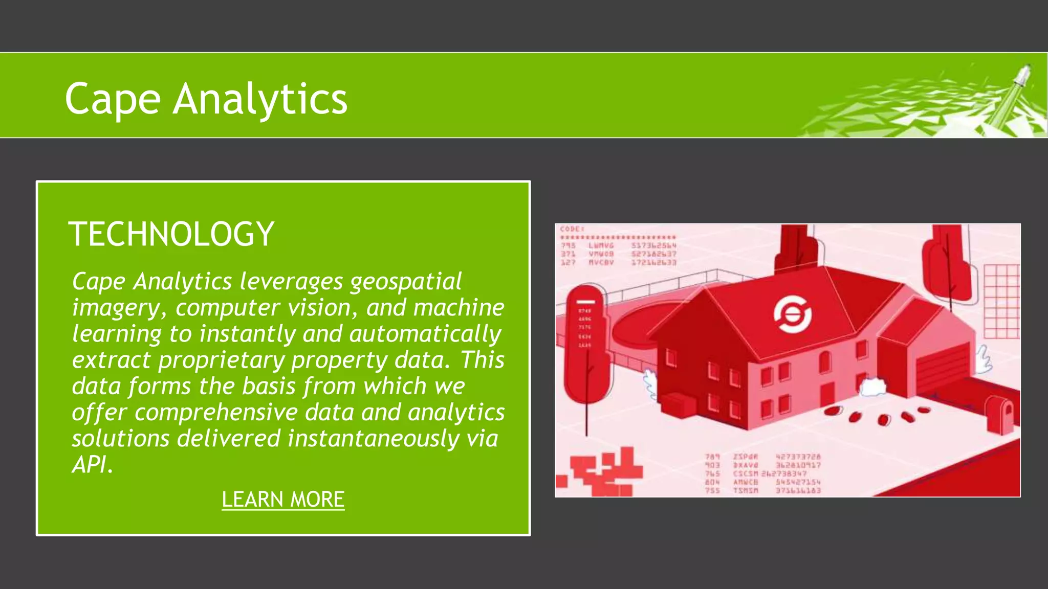 Cape Analytics leverages geospatial
imagery, computer vision, and machine
learning to instantly and automatically
extract proprietary property data. This
data forms the basis from which we
offer comprehensive data and analytics
solutions delivered instantaneously via
API.
TECHNOLOGY
LEARN MORE
Cape Analytics
 