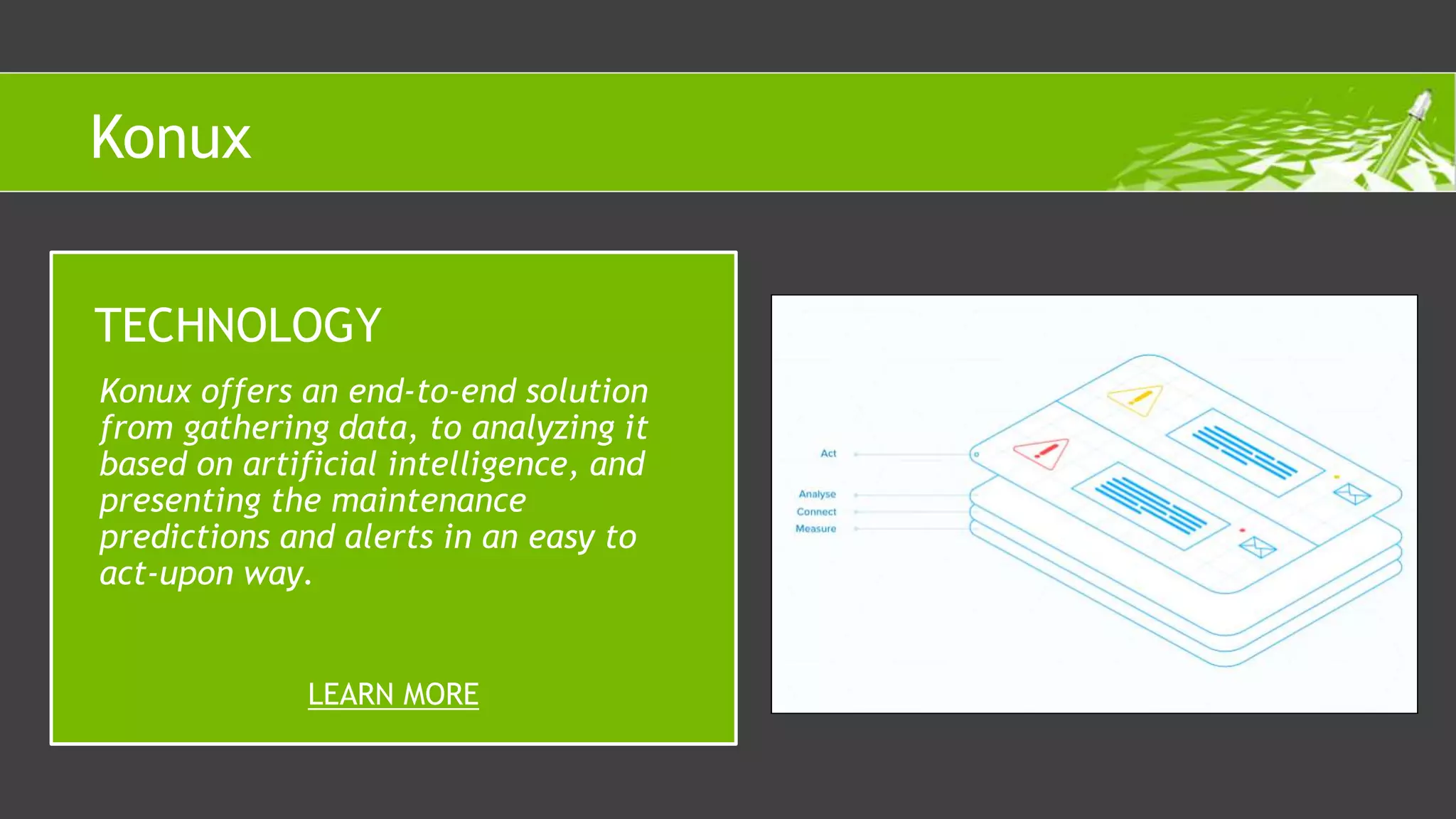 Konux offers an end-to-end solution
from gathering data, to analyzing it
based on artificial intelligence, and
presenting the maintenance
predictions and alerts in an easy to
act-upon way.
TECHNOLOGY
LEARN MORE
Konux
 