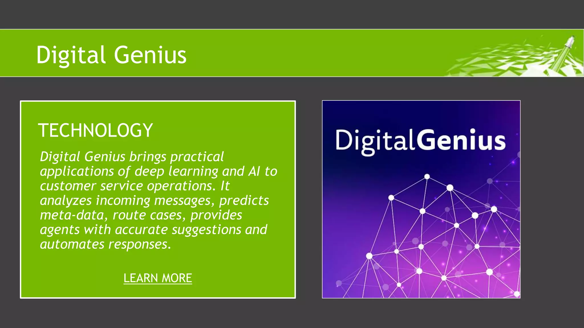 Digital Genius brings practical
applications of deep learning and AI to
customer service operations. It
analyzes incoming messages, predicts
meta-data, route cases, provides
agents with accurate suggestions and
automates responses.
TECHNOLOGY
LEARN MORE
Digital Genius
 