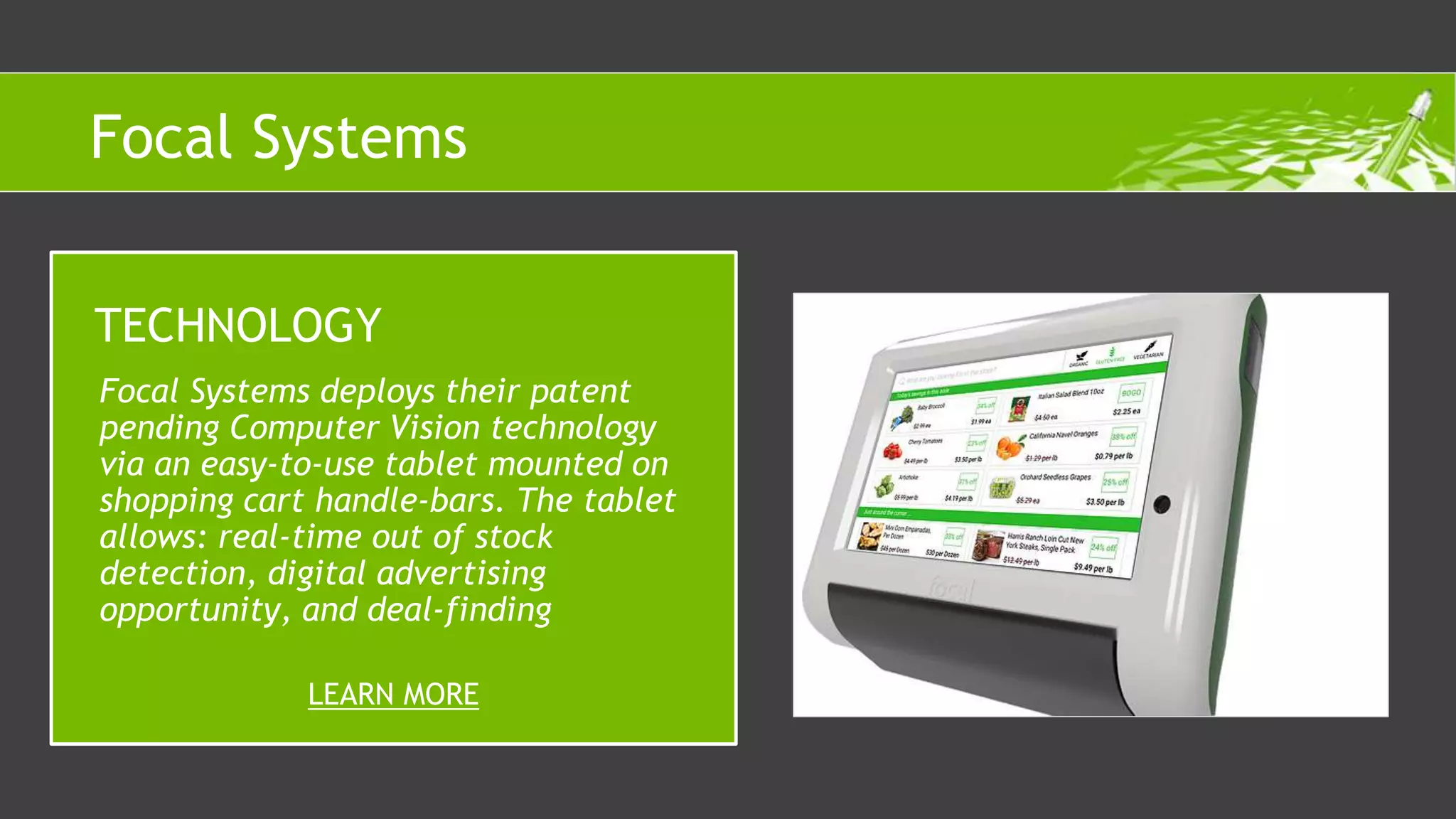 Focal Systems deploys their patent
pending Computer Vision technology
via an easy-to-use tablet mounted on
shopping cart handle-bars. The tablet
allows: real-time out of stock
detection, digital advertising
opportunity, and deal-finding
TECHNOLOGY
LEARN MORE
Focal Systems
 