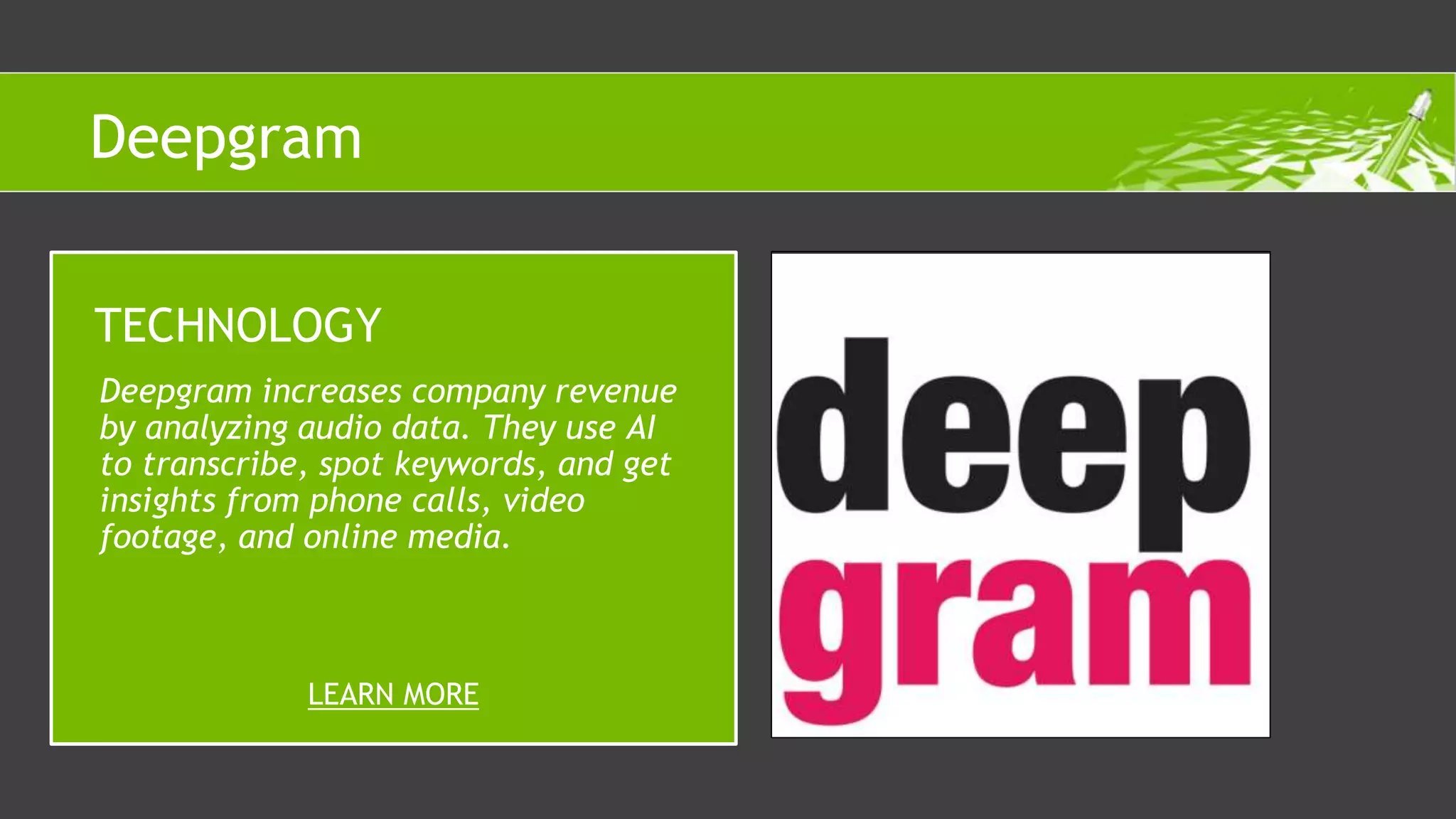 Deepgram increases company revenue
by analyzing audio data. They use AI
to transcribe, spot keywords, and get
insights from phone calls, video
footage, and online media.
TECHNOLOGY
LEARN MORE
Deepgram
 