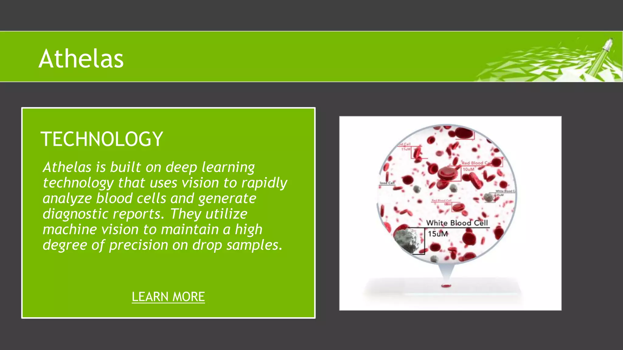 Athelas is built on deep learning
technology that uses vision to rapidly
analyze blood cells and generate
diagnostic reports. They utilize
machine vision to maintain a high
degree of precision on drop samples.
TECHNOLOGY
LEARN MORE
Athelas
 