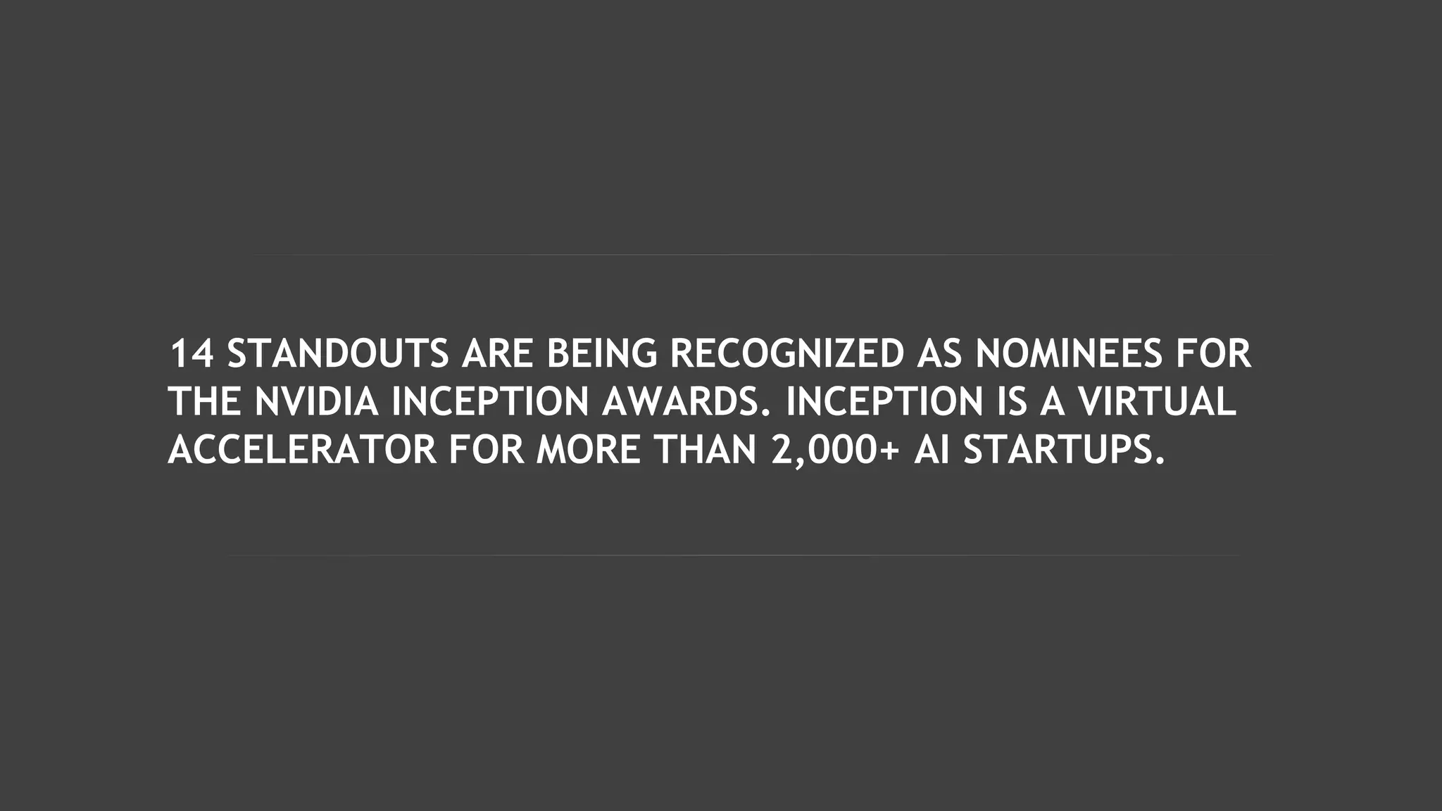 14 STANDOUTS ARE BEING RECOGNIZED AS NOMINEES FOR
THE NVIDIA INCEPTION AWARDS. INCEPTION IS A VIRTUAL
ACCELERATOR FOR MORE THAN 2,000+ AI STARTUPS.
 