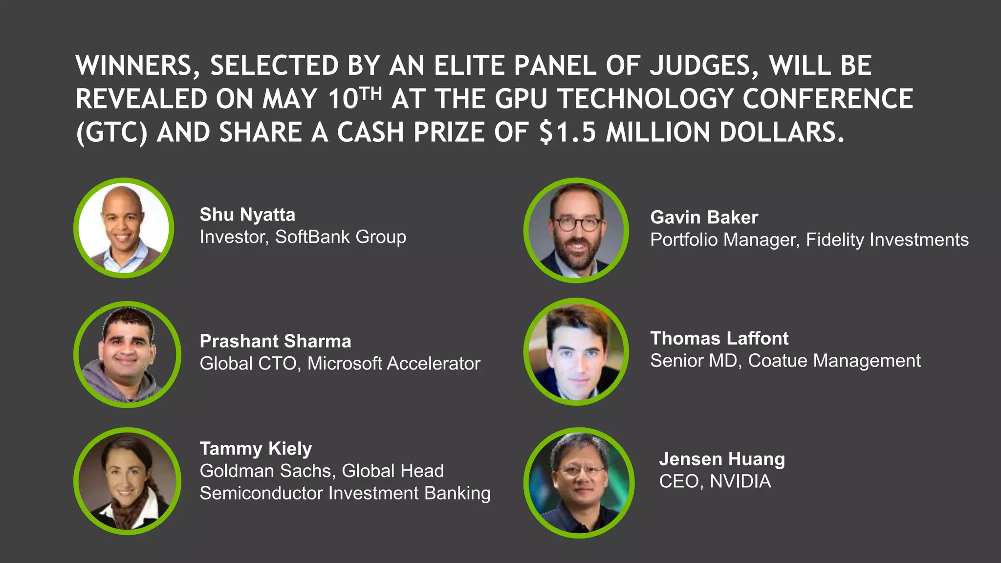 WINNERS, SELECTED BY AN ELITE PANEL OF JUDGES, WILL BE
REVEALED ON MAY 10TH AT THE GPU TECHNOLOGY CONFERENCE
(GTC) AND SHARE A CASH PRIZE OF $1.5 MILLION DOLLARS.
Shu Nyatta
Investor, SoftBank Group
Prashant Sharma
Global CTO, Microsoft Accelerator
Tammy Kiely
Goldman Sachs, Global Head
Semiconductor Investment Banking
Gavin Baker
Portfolio Manager, Fidelity Investments
Thomas Laffont
Senior MD, Coatue Management
Jensen Huang
CEO, NVIDIA
 