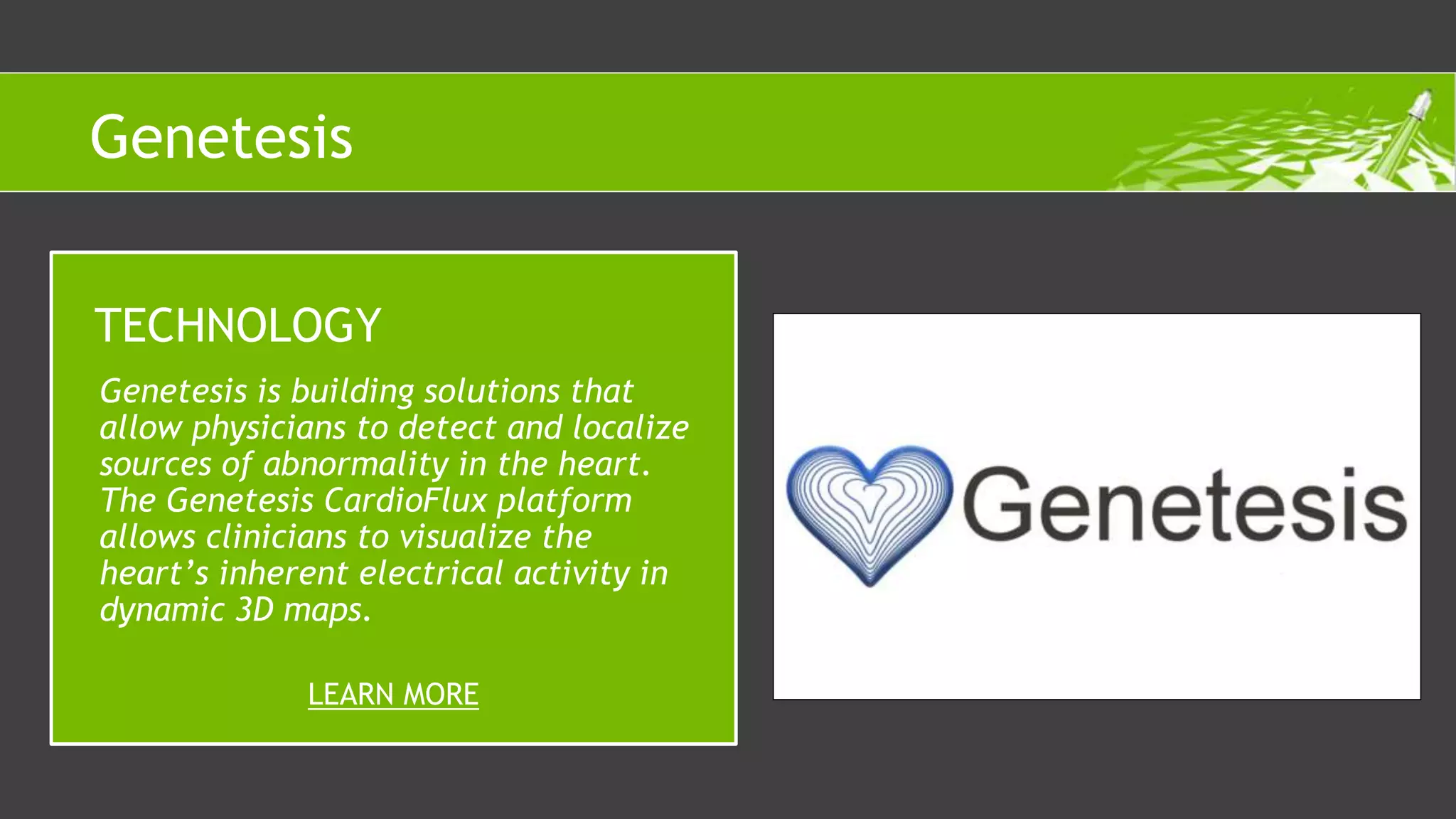 Genetesis is building solutions that
allow physicians to detect and localize
sources of abnormality in the heart.
The Genetesis CardioFlux platform
allows clinicians to visualize the
heart’s inherent electrical activity in
dynamic 3D maps.
TECHNOLOGY
LEARN MORE
Genetesis
 