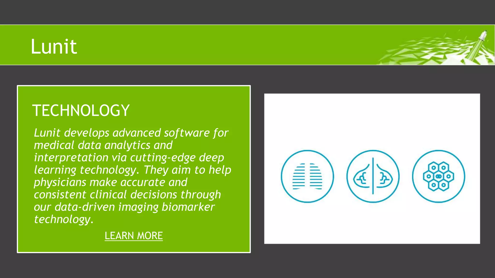 Lunit develops advanced software for
medical data analytics and
interpretation via cutting-edge deep
learning technology. They aim to help
physicians make accurate and
consistent clinical decisions through
our data-driven imaging biomarker
technology.
TECHNOLOGY
LEARN MORE
Lunit
 
