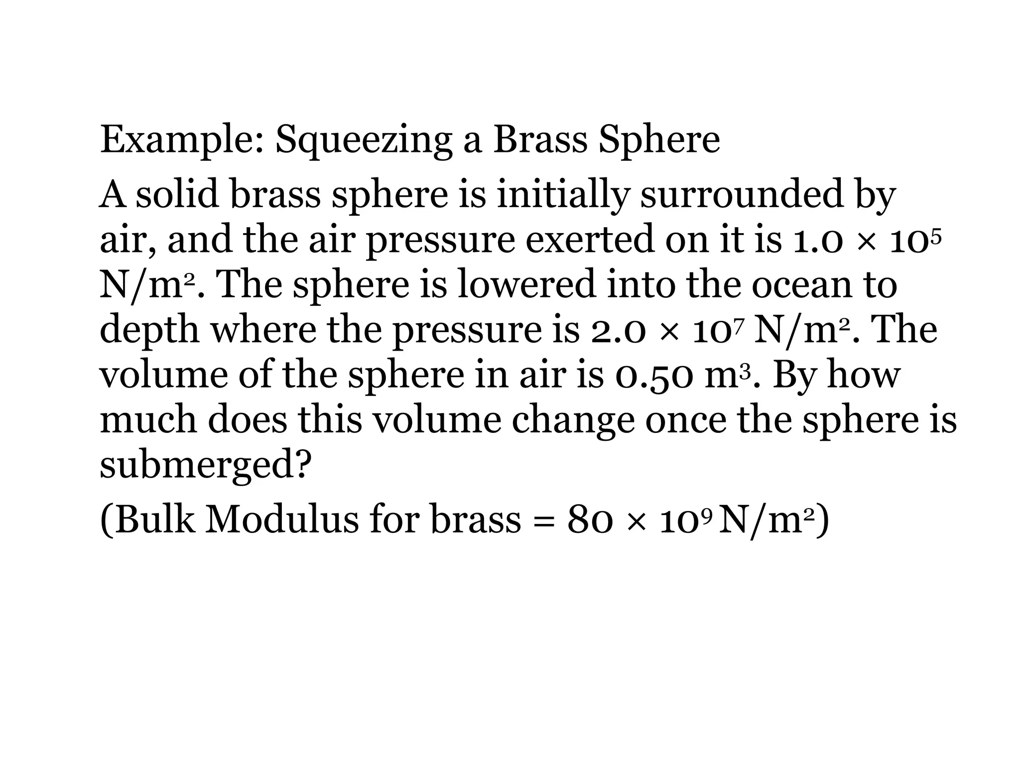 Example: Squeezing a Brass Sphere A solid brass sphere is initially surrounded by air, and the air pressure exerted on it is 1.0 × 10 5  N/m 2 . The sphere is lowered into the ocean to depth where the pressure is 2.0 × 10 7  N/m 2 . The volume of the sphere in air is 0.50 m 3 . By how much does this volume change once the sphere is submerged?  (Bulk Modulus for brass = 80 × 10 9  N/m 2 ) 