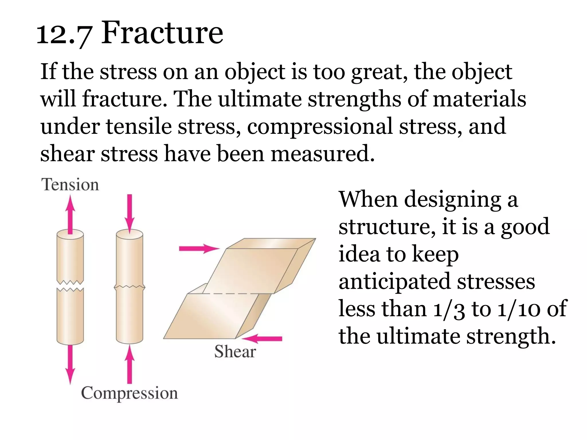 12.7 Fracture If the stress on an object is too great, the object will fracture. The ultimate strengths of materials under tensile stress, compressional stress, and shear stress have been measured. When designing a structure, it is a good idea to keep anticipated stresses less than 1/3 to 1/10 of the ultimate strength. 