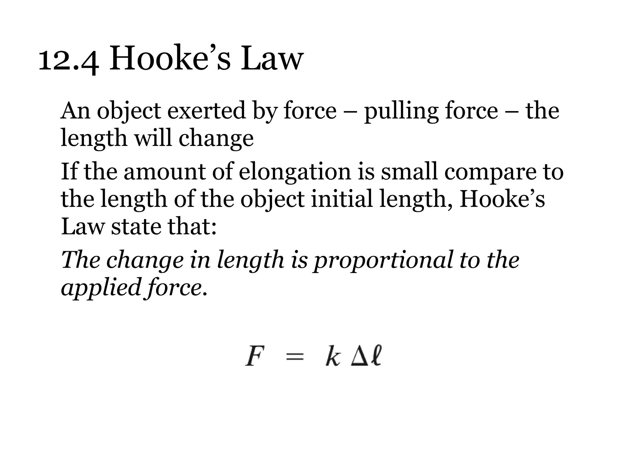 12.4 Hooke’s Law An object exerted by force – pulling force – the length will change If the amount of elongation is small compare to the length of the object initial length, Hooke’s Law state that:  The change in length is proportional to the applied force. 