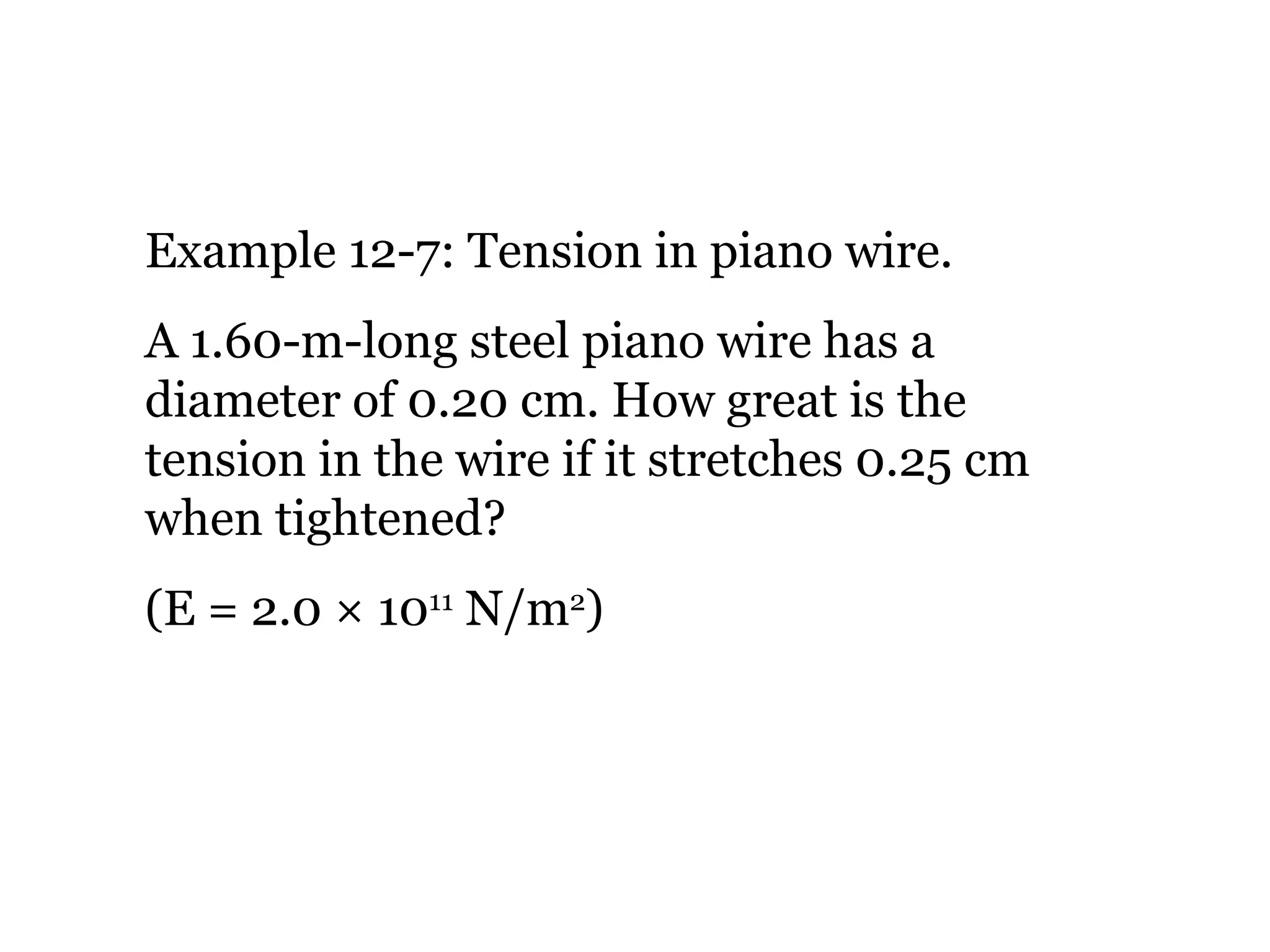 Example 12-7: Tension in piano wire. A 1.60-m-long steel piano wire has a diameter of 0.20 cm. How great is the tension in the wire if it stretches 0.25 cm when tightened? (E = 2.0 × 10 11  N/m 2 ) 