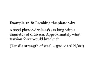 Example 12-8: Breaking the piano wire. A steel piano wire is 1.60 m long with a diameter of 0.20 cm. Approximately what tension force would break it? (Tensile strength of steel = 500  × 10 6  N/m 2 ) 