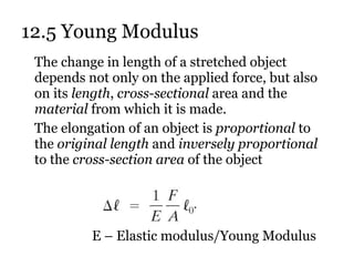 12.5 Young Modulus The change in length of a stretched object depends not only on the applied force, but also on its  length ,  cross-sectional  area and the  material  from which it is made. The elongation of an object is  proportional  to the  original length  and  inversely proportional  to the  cross-section area  of the object E – Elastic modulus/Young Modulus 