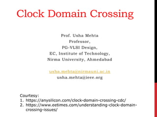 Clock Domain Crossing
Prof. Usha Mehta
Professor,
PG-VLSI Design,
EC, Institute of Technology,
Nirma University, Ahmedabad
usha.mehta@nirmauni.ac.in
usha.mehta@ieee.org
Courtesy:
1. https://anysilicon.com/clock-domain-crossing-cdc/
2. https://www.eetimes.com/understanding-clock-domain-
crossing-issues/
 