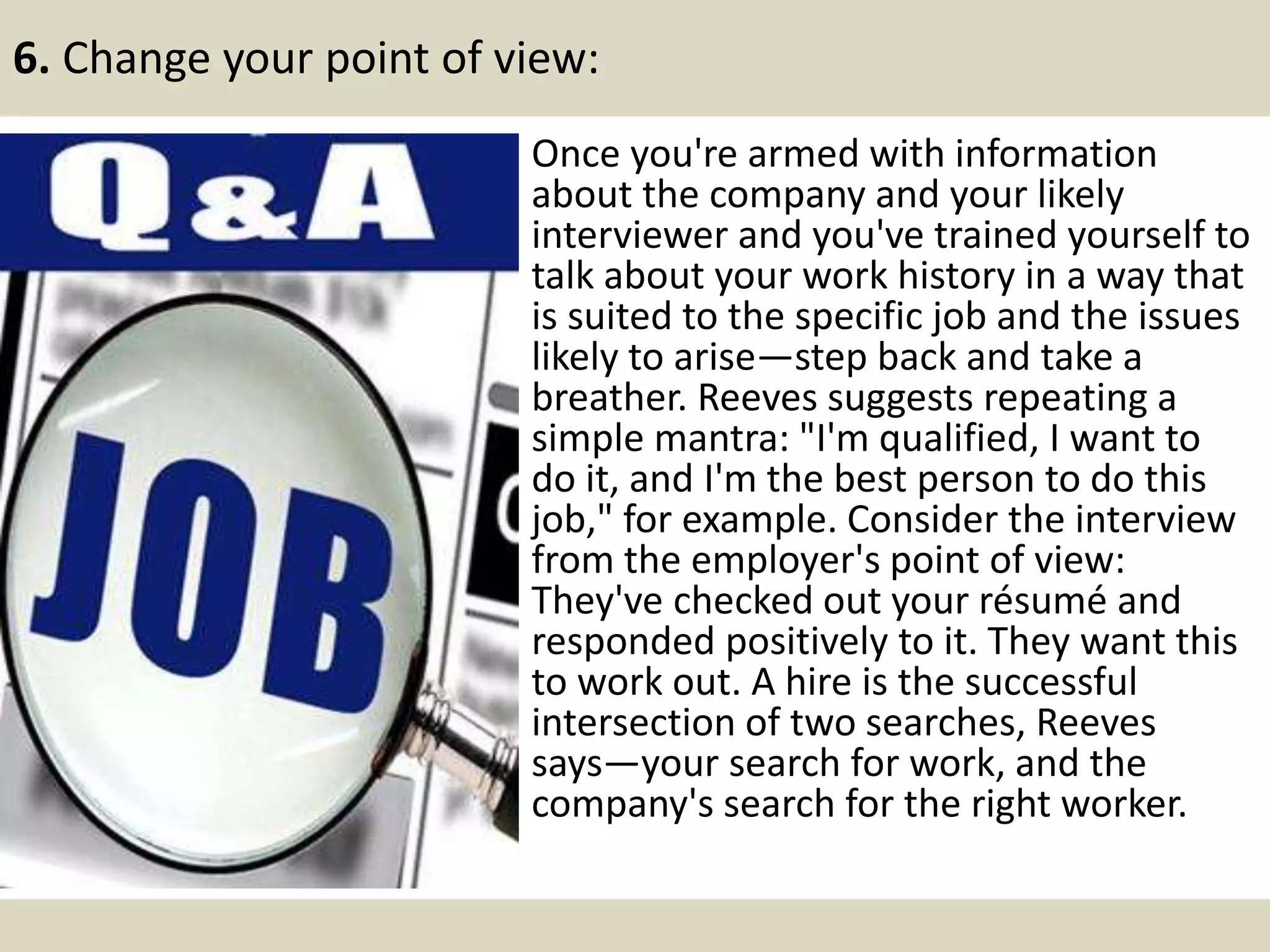 6. Change your point of view:
Once you're armed with information
about the company and your likely
interviewer and you've trained yourself to
talk about your work history in a way that
is suited to the specific job and the issues
likely to arise—step back and take a
breather. Reeves suggests repeating a
simple mantra: "I'm qualified, I want to
do it, and I'm the best person to do this
job," for example. Consider the interview
from the employer's point of view:
They've checked out your résumé and
responded positively to it. They want this
to work out. A hire is the successful
intersection of two searches, Reeves
says—your search for work, and the
company's search for the right worker.
 