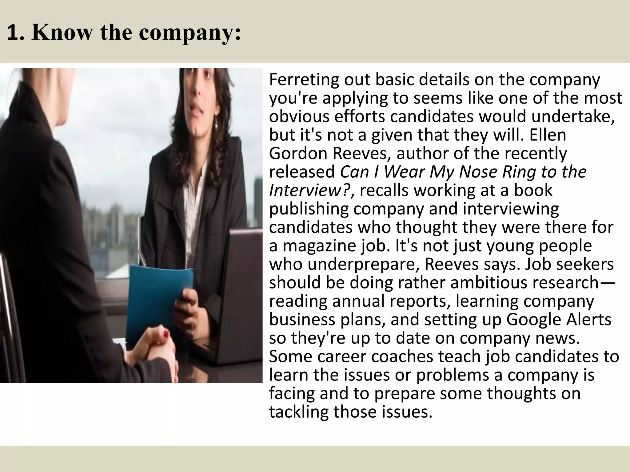 1. Know the company:
Ferreting out basic details on the company
you're applying to seems like one of the most
obvious efforts candidates would undertake,
but it's not a given that they will. Ellen
Gordon Reeves, author of the recently
released Can I Wear My Nose Ring to the
Interview?, recalls working at a book
publishing company and interviewing
candidates who thought they were there for
a magazine job. It's not just young people
who underprepare, Reeves says. Job seekers
should be doing rather ambitious research—
reading annual reports, learning company
business plans, and setting up Google Alerts
so they're up to date on company news.
Some career coaches teach job candidates to
learn the issues or problems a company is
facing and to prepare some thoughts on
tackling those issues.
 