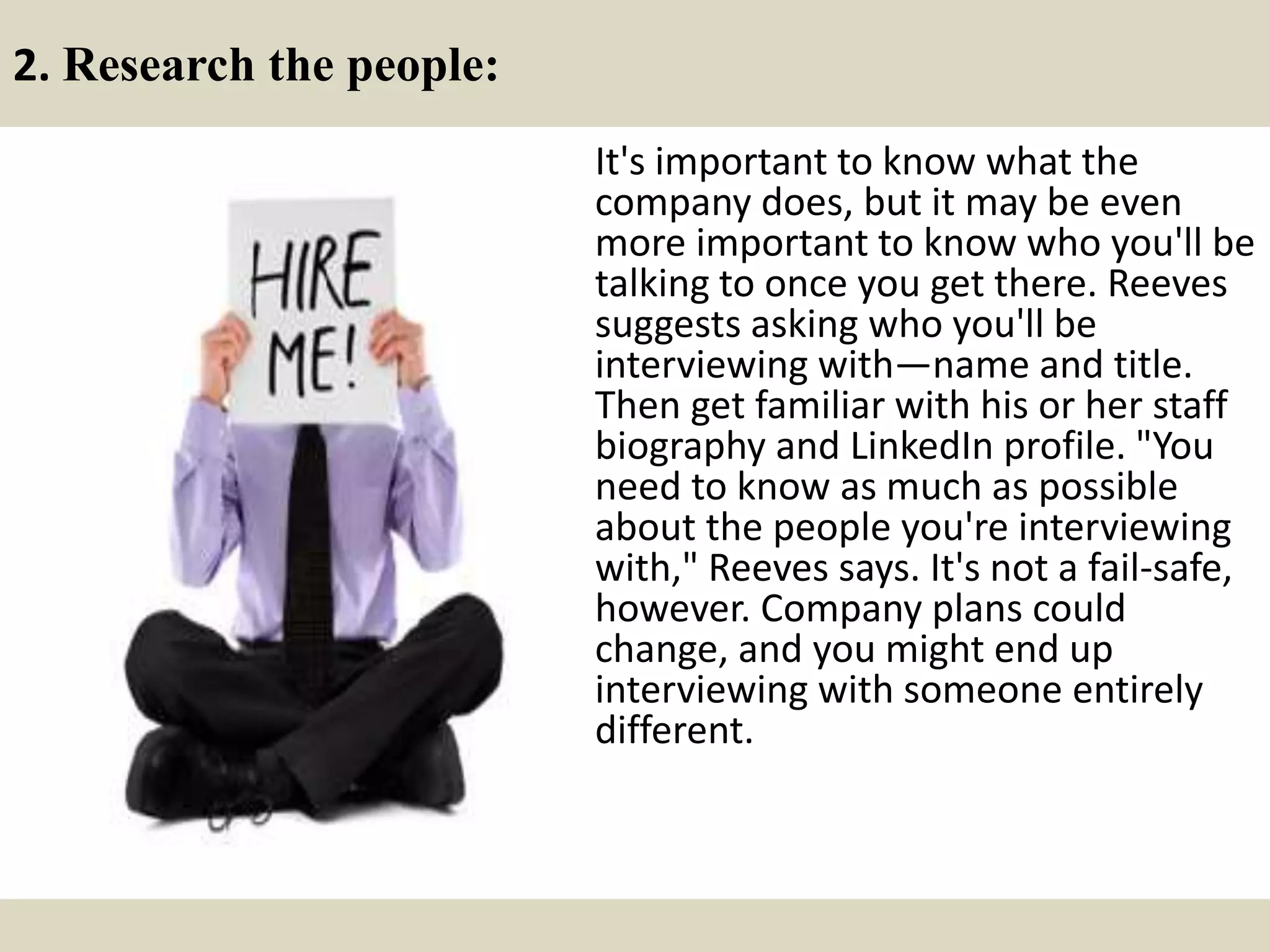 2. Research the people:
It's important to know what the
company does, but it may be even
more important to know who you'll be
talking to once you get there. Reeves
suggests asking who you'll be
interviewing with—name and title.
Then get familiar with his or her staff
biography and LinkedIn profile. "You
need to know as much as possible
about the people you're interviewing
with," Reeves says. It's not a fail-safe,
however. Company plans could
change, and you might end up
interviewing with someone entirely
different.
 