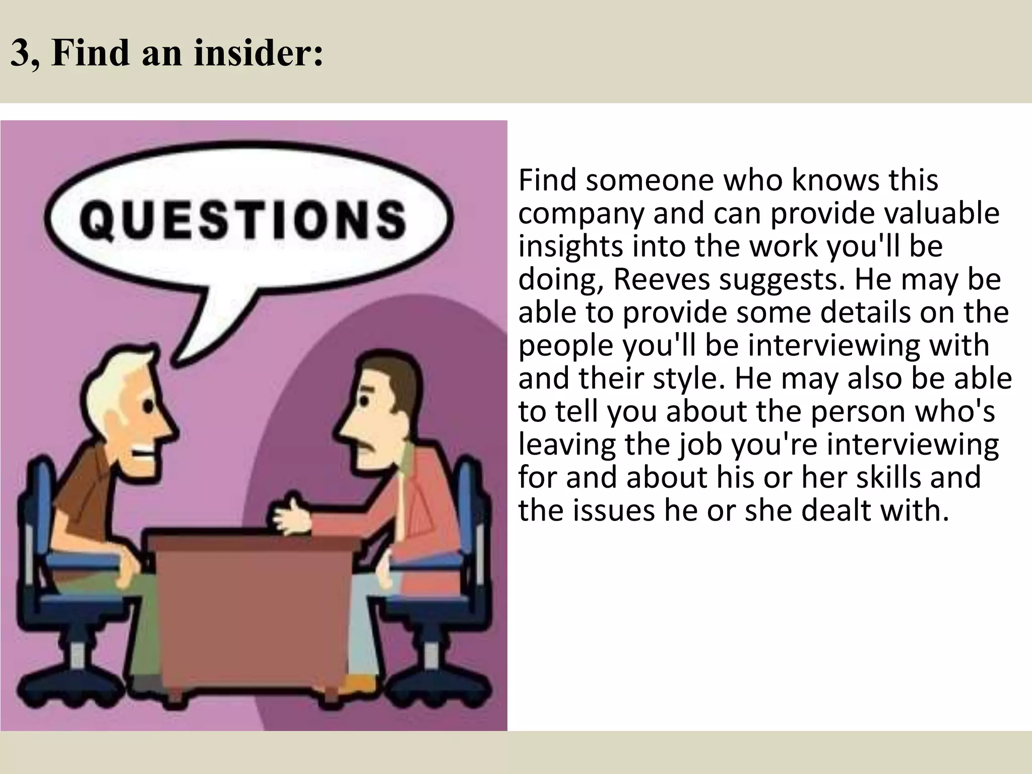 3, Find an insider:
Find someone who knows this
company and can provide valuable
insights into the work you'll be
doing, Reeves suggests. He may be
able to provide some details on the
people you'll be interviewing with
and their style. He may also be able
to tell you about the person who's
leaving the job you're interviewing
for and about his or her skills and
the issues he or she dealt with.
 
