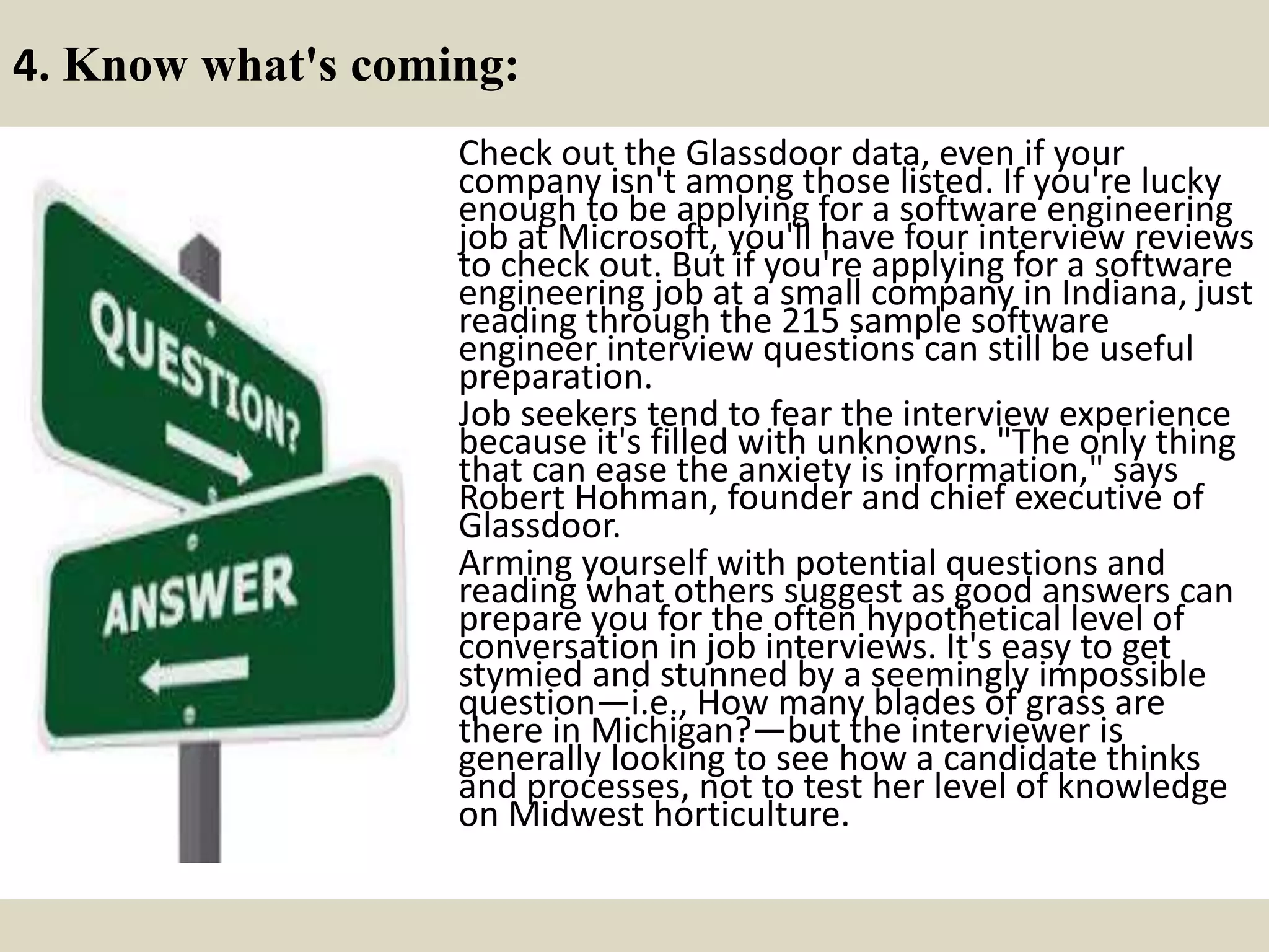 4. Know what's coming:
Check out the Glassdoor data, even if your
company isn't among those listed. If you're lucky
enough to be applying for a software engineering
job at Microsoft, you'll have four interview reviews
to check out. But if you're applying for a software
engineering job at a small company in Indiana, just
reading through the 215 sample software
engineer interview questions can still be useful
preparation.
Job seekers tend to fear the interview experience
because it's filled with unknowns. "The only thing
that can ease the anxiety is information," says
Robert Hohman, founder and chief executive of
Glassdoor.
Arming yourself with potential questions and
reading what others suggest as good answers can
prepare you for the often hypothetical level of
conversation in job interviews. It's easy to get
stymied and stunned by a seemingly impossible
question—i.e., How many blades of grass are
there in Michigan?—but the interviewer is
generally looking to see how a candidate thinks
and processes, not to test her level of knowledge
on Midwest horticulture.
 