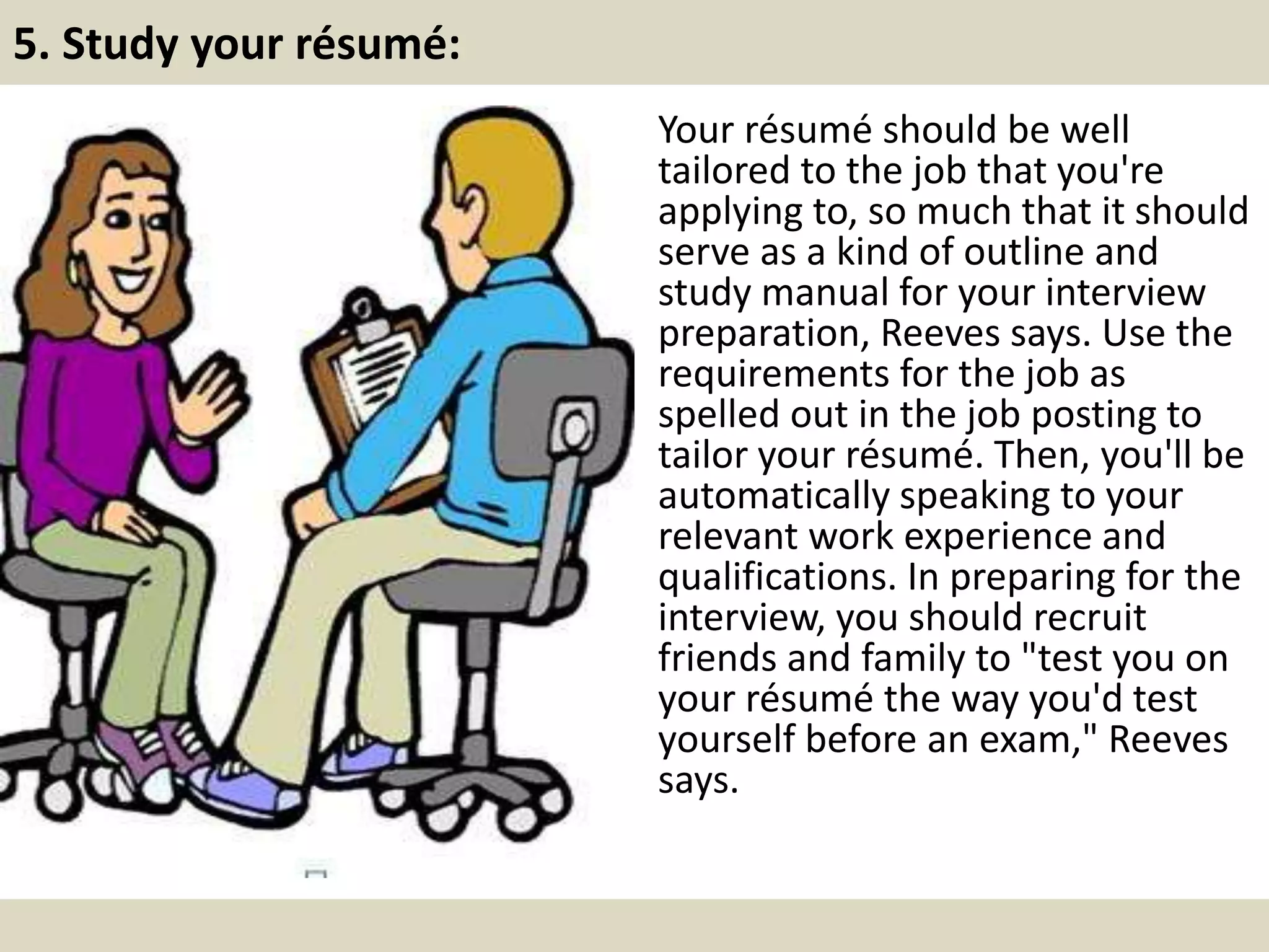 5. Study your résumé:
Your résumé should be well
tailored to the job that you're
applying to, so much that it should
serve as a kind of outline and
study manual for your interview
preparation, Reeves says. Use the
requirements for the job as
spelled out in the job posting to
tailor your résumé. Then, you'll be
automatically speaking to your
relevant work experience and
qualifications. In preparing for the
interview, you should recruit
friends and family to "test you on
your résumé the way you'd test
yourself before an exam," Reeves
says.
 
