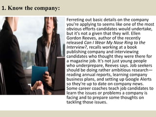1. Know the company:
Ferreting out basic details on the company
you're applying to seems like one of the most
obvious efforts candidates would undertake,
but it's not a given that they will. Ellen
Gordon Reeves, author of the recently
released Can I Wear My Nose Ring to the
Interview?, recalls working at a book
publishing company and interviewing
candidates who thought they were there for
a magazine job. It's not just young people
who underprepare, Reeves says. Job seekers
should be doing rather ambitious research—
reading annual reports, learning company
business plans, and setting up Google Alerts
so they're up to date on company news.
Some career coaches teach job candidates to
learn the issues or problems a company is
facing and to prepare some thoughts on
tackling those issues.
 