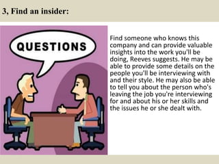 3, Find an insider:
Find someone who knows this
company and can provide valuable
insights into the work you'll be
doing, Reeves suggests. He may be
able to provide some details on the
people you'll be interviewing with
and their style. He may also be able
to tell you about the person who's
leaving the job you're interviewing
for and about his or her skills and
the issues he or she dealt with.
 