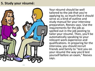 5. Study your résumé:
Your résumé should be well
tailored to the job that you're
applying to, so much that it should
serve as a kind of outline and
study manual for your interview
preparation, Reeves says. Use the
requirements for the job as
spelled out in the job posting to
tailor your résumé. Then, you'll be
automatically speaking to your
relevant work experience and
qualifications. In preparing for the
interview, you should recruit
friends and family to "test you on
your résumé the way you'd test
yourself before an exam," Reeves
says.
 
