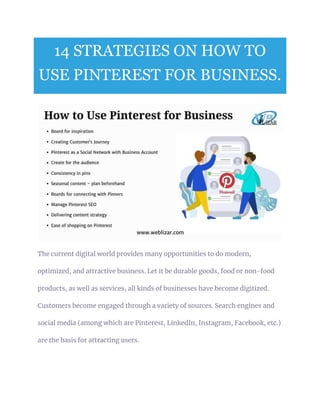 14 STRATEGIES ON HOW TO
USE PINTEREST FOR BUSINESS.
The current digital world provides many opportunities to do modern,
optimized, and attractive business. Let it be durable goods, food or non-food
products, as well as services, all kinds of businesses have become digitized.
Customers become engaged through a variety of sources. Search engines and
social media (among which are Pinterest, LinkedIn, Instagram, Facebook, etc.)
are the basis for attracting users.
 