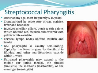 Streptococcal Pharyngitis
 Occur at any age, most frequently 5-15 years
 Characterized by acute sore throat, malaise,
fever and headache
 Involves tonsillar pillars, uvula & soft palate.
Which become red, swollen and covered with
yellow white exudate
 Cervical lymph nodes become swollen and
tender
 GAS pharyngitis is usually self-limiting.
Typically, the fever is gone by the third to
fifthday, and other manifestations subside
within 1 week
 Untreated pharyngitis may extend to the
middle ear (otitis media), the sinuses
(sinusitis), the mastoids (mastoiditis), or the
meninges (meningitis).
 