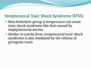 Streptococcal Toxic Shock Syndrome (STSS)
 Beta-hemolytic group A streptococci can cause
toxic shock syndrome like that caused by
Staphylococcus aureus
 Similar to scarlet fever, streptococcal toxic shock
syndrome is also mediated by the release of
pyrogenic toxin
 