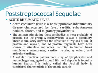 Poststreptococcal Sequelae
 ACUTE RHEUMATIC FEVER
 Acute rheumatic fever is a nonsuppurative inflammatory
disease characterized by fever, carditis, subcutaneous
nodules, chorea, and migratory polyarthritis.
 The antigen stimulating these antibodies is most probably M
protein, but the group A carbohydrate is also a possibility.
There is similarity between the structure of regions of the M
protein and myosin, and M protein fragments have been
shown to stimulate antibodies that bind to human heart
sarcolemma membranes, cardiac myosin, synovium, and
articular cartilage.
 A cellular reaction pattern consisting of lymphocytes and
macrophages aggregated around fibrinoid deposits is found in
human hearts. This lesion, called the Aschoff body is
considered characteristic of rheumatic carditis
 