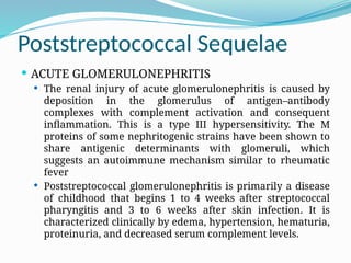 Poststreptococcal Sequelae
 ACUTE GLOMERULONEPHRITIS
 The renal injury of acute glomerulonephritis is caused by
deposition in the glomerulus of antigen–antibody
complexes with complement activation and consequent
inflammation. This is a type III hypersensitivity. The M
proteins of some nephritogenic strains have been shown to
share antigenic determinants with glomeruli, which
suggests an autoimmune mechanism similar to rheumatic
fever
 Poststreptococcal glomerulonephritis is primarily a disease
of childhood that begins 1 to 4 weeks after streptococcal
pharyngitis and 3 to 6 weeks after skin infection. It is
characterized clinically by edema, hypertension, hematuria,
proteinuria, and decreased serum complement levels.
 