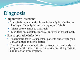 Diagnosis
 Suppurative Infections
 Gram Stain, smear and culture. B- hemolytic colonies on
blood agar (Hemolysis due to streptolysin O & S)
 Isolates are sensitive to bacitracin
 ELISA tests are available for GAS antigens in throat swab
 Non suppurative infections
 If rheumatic fever is suspected, patients antistreptolysin
O (ASO) antibody titer is tested
 If acute glomerulonephritis is suspected antibody to
streptococcal Dnase B is used as evidence of a previous
skin infection by S. Pygenes.
 
