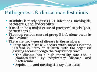 Pathogenesis & clinical manifestations
 In adults it rarely causes URT infections, meningitis,
bacteremia, and endocarditis
 It used to be a major cause of puerperal sepsis (post-
partum sepsis)
 The most serious cases of group B infections occur in
the newborn
 There are two types of disease in the newborn
 Early onset disease – occurs when babies become
infected in utero or at birth, with the organism
gaining access through the respiratory tract
 The disease has a high mortality rate and is
characterized by respiratory disease and
bacteremia
 Septicemia and meningitis may also occur
 