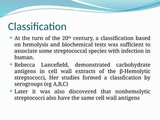 Classification
 At the turn of the 20th
century, a classification based
on hemolysis and biochemical tests was sufficient to
associate some streptococcal species with infection in
human.
 Rebecca Lancefield, demonstrated carbohydrate
antigens in cell wall extracts of the β-Hemolytic
streptococci, Her studies formed a classfication by
serogroups (eg A,B,C)
 Later it was also discovered that nonhemolytic
streptococci also have the same cell wall antigens
 
