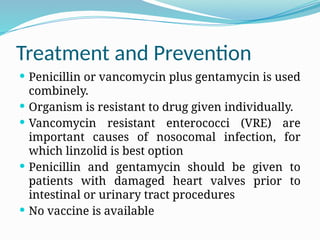 Treatment and Prevention
 Penicillin or vancomycin plus gentamycin is used
combinely.
 Organism is resistant to drug given individually.
 Vancomycin resistant enterococci (VRE) are
important causes of nosocomal infection, for
which linzolid is best option
 Penicillin and gentamycin should be given to
patients with damaged heart valves prior to
intestinal or urinary tract procedures
 No vaccine is available
 