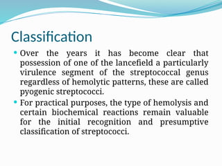 Classification
 Over the years it has become clear that
possession of one of the lancefield a particularly
virulence segment of the streptococcal genus
regardless of hemolytic patterns, these are called
pyogenic streptococci.
 For practical purposes, the type of hemolysis and
certain biochemical reactions remain valuable
for the initial recognition and presumptive
classification of streptococci.
 