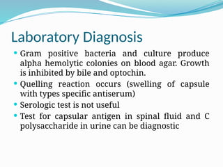 Laboratory Diagnosis
 Gram positive bacteria and culture produce
alpha hemolytic colonies on blood agar. Growth
is inhibited by bile and optochin.
 Quelling reaction occurs (swelling of capsule
with types specific antiserum)
 Serologic test is not useful
 Test for capsular antigen in spinal fluid and C
polysaccharide in urine can be diagnostic
 