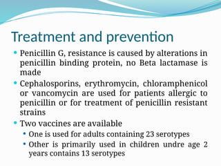 Treatment and prevention
 Penicillin G, resistance is caused by alterations in
penicillin binding protein, no Beta lactamase is
made
 Cephalosporins, erythromycin, chloramphenicol
or vancomycin are used for patients allergic to
penicillin or for treatment of penicillin resistant
strains
 Two vaccines are available
 One is used for adults containing 23 serotypes
 Other is primarily used in children undre age 2
years contains 13 serotypes
 