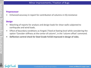 Minor Improvements / Fixation of Bugs


Preprocessor
• Enhanced accuracy in report for contribution of columns in EQ resistance

Design
• Matching of reports for analysis and design loads for shear walls subjected to
   earthquake and wind loads.
• Effect of boundary conditions as hinged / fixed at footing level while considering the
   option ‘Consider stiffness at the center of column’, in the ‘column offset’ command.
• Deflection control check for Steel Grade Fe550 improved in design of slabs.
 