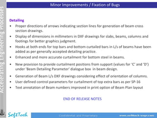 Minor Improvements / Fixation of Bugs


Detailing
• Proper directions of arrows indicating section lines for generation of beam cross
   section drawings.
• Display of dimensions in millimeters in DXF drawings for slabs, beams, columns and
   footings for better graphics judgment.
• Hooks at both ends for top bars and bottom curtailed bars in L/s of beams have been
   added as per generally accepted detailing practice.
• Enhanced and more accurate curtailment for bottom steel in beams.
•   New provision to provide curtailment positions from support (values for ‘C’ and ‘D’)
    under 'Beam Detailing Parameter' dialogue box in beam design.
•   Generation of Beam L/s DXF drawings considering effect of orientation of columns.
•   User defined control parameters for curtailment of top extra bars as per SP‐16
•   Text annotation of Beam numbers improved in print option of Beam Plan layout

                                  END OF RELEASE NOTES
 