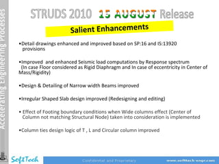 Salient Enhancements
•Detail drawings enhanced and improved based on SP:16 and IS:13920
 provisions

•Improved and enhanced Seismic load computations by Response spectrum
 (In case Floor considered as Rigid Diaphragm and In case of eccentricity in Center of
Mass/Rigidity)

•Design & Detailing of Narrow width Beams improved

•Irregular Shaped Slab design improved (Redesigning and editing)

• Effect of Footing boundary conditions when Wide columns effect (Center of
  Column not matching Structural Node) taken into consideration is implemented

•Column ties design logic of T , L and Circular column improved
 