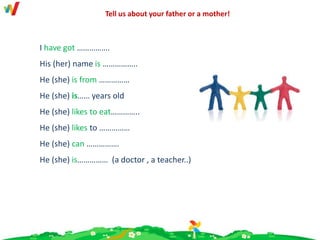 I have got …………….
His (her) name is ……………..
He (she) is from ……………
He (she) is…… years old
He (she) likes to eat…………..
He (she) likes to ……………
He (she) can …………….
He (she) is…………… (a doctor , a teacher..)
Tell us about your father or a mother!
 
