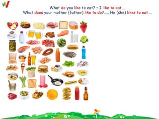 What do you like to eat? – I like to eat…..
What does your mother (father) like to do?..... He (she) likes to eat….
 