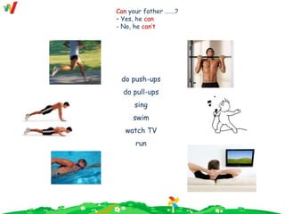 do push-ups
do pull-ups
sing
swim
watch TV
run
Can your father …….?
– Yes, he can
- No, he can’t
 