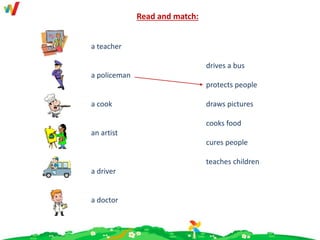 Read and match:
a teacher
a policeman
a cook
an artist
a driver
a doctor
drives a bus
protects people
draws pictures
cooks food
cures people
teaches children
 