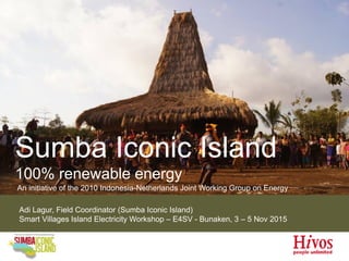 Sumba Iconic Island
100% renewable energy
An initiative of the 2010 Indonesia-Netherlands Joint Working Group on Energy
Adi Lagur, Field Coordinator (Sumba Iconic Island)
Smart Villages Island Electricity Workshop – E4SV - Bunaken, 3 – 5 Nov 2015
 