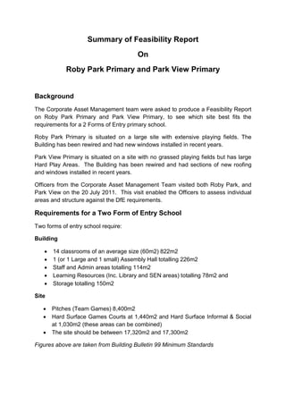Summary of Feasibility Report
On
Roby Park Primary and Park View Primary
Background
The Corporate Asset Management team were asked to produce a Feasibility Report
on Roby Park Primary and Park View Primary, to see which site best fits the
requirements for a 2 Forms of Entry primary school.
Roby Park Primary is situated on a large site with extensive playing fields. The
Building has been rewired and had new windows installed in recent years.
Park View Primary is situated on a site with no grassed playing fields but has large
Hard Play Areas. The Building has been rewired and had sections of new roofing
and windows installed in recent years.
Officers from the Corporate Asset Management Team visited both Roby Park, and
Park View on the 20 July 2011. This visit enabled the Officers to assess individual
areas and structure against the DfE requirements.
Requirements for a Two Form of Entry School
Two forms of entry school require:
Building
 14 classrooms of an average size (60m2) 822m2
 1 (or 1 Large and 1 small) Assembly Hall totalling 226m2
 Staff and Admin areas totalling 114m2
 Learning Resources (Inc. Library and SEN areas) totalling 78m2 and
 Storage totalling 150m2
Site
 Pitches (Team Games) 8,400m2
 Hard Surface Games Courts at 1,440m2 and Hard Surface Informal & Social
at 1,030m2 (these areas can be combined)
 The site should be between 17,320m2 and 17,300m2
Figures above are taken from Building Bulletin 99 Minimum Standards
 