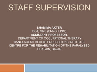 STAFF SUPERVISION
SHAMIMA AKTER
BOT, MRS (ENROLLING)
ASSISTANT PROFESSOR,
DEPARTMENT OF OCCUPATIONAL THERAPY
BANGLADESH HEALTH PROFESSIONS INSTITUTE
CENTRE FOR THE REHABILITATION OF THE PARALYSED
CHAPAIN, SAVAR
 